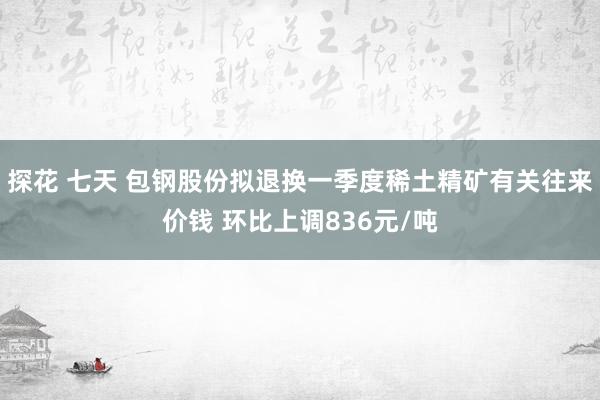 探花 七天 包钢股份拟退换一季度稀土精矿有关往来价钱 环比上调836元/吨