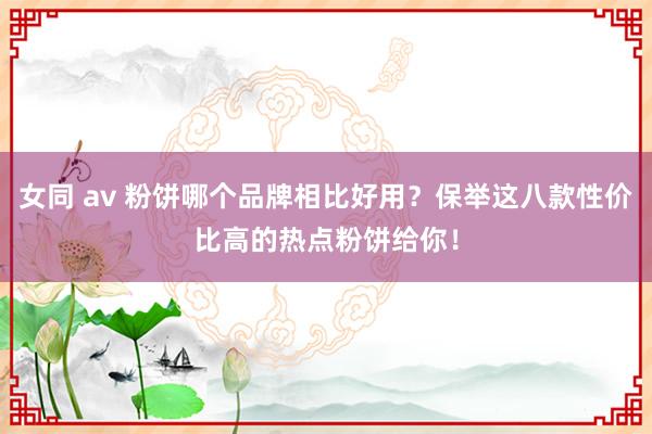 女同 av 粉饼哪个品牌相比好用？保举这八款性价比高的热点粉饼给你！