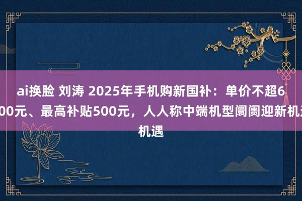 ai换脸 刘涛 2025年手机购新国补：单价不超6000元、最高补贴500元，人人称中端机型阛阓迎新机遇