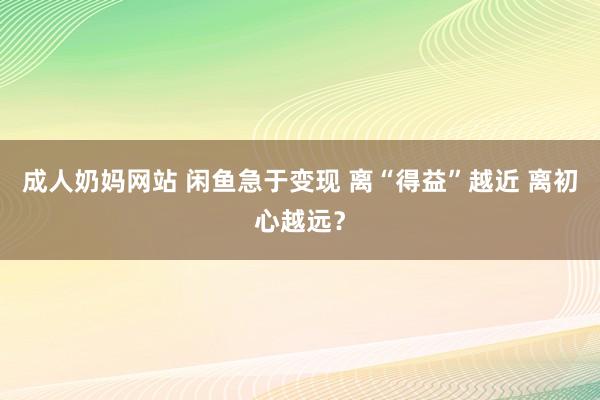 成人奶妈网站 闲鱼急于变现 离“得益”越近 离初心越远？