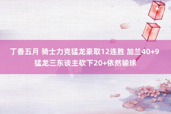 丁香五月 骑士力克猛龙豪取12连胜 加兰40+9 猛龙三东谈主砍下20+依然输球