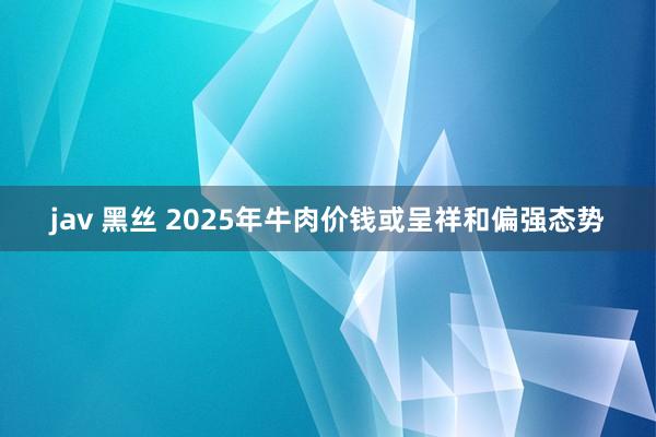 jav 黑丝 2025年牛肉价钱或呈祥和偏强态势