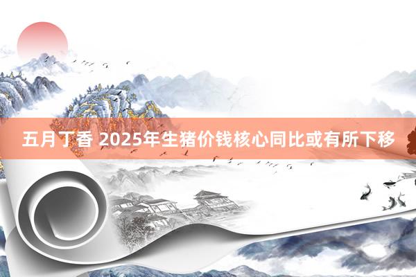 五月丁香 2025年生猪价钱核心同比或有所下移