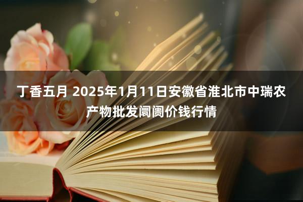 丁香五月 2025年1月11日安徽省淮北市中瑞农产物批发阛阓价钱行情