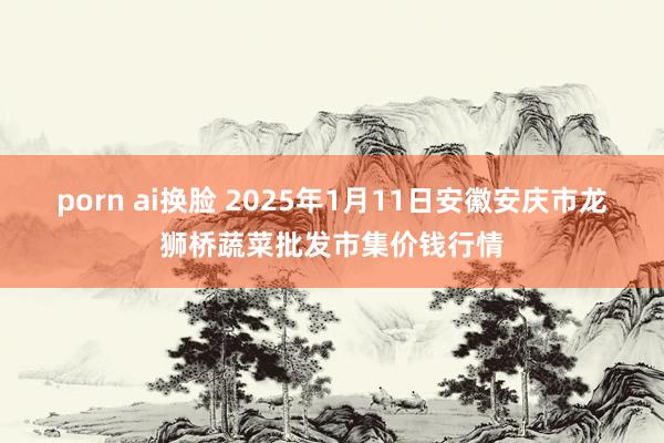 porn ai换脸 2025年1月11日安徽安庆市龙狮桥蔬菜批发市集价钱行情