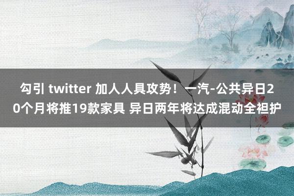 勾引 twitter 加人人具攻势！一汽-公共异日20个月将推19款家具 异日两年将达成混动全袒护