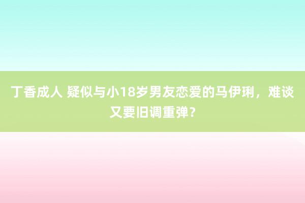 丁香成人 疑似与小18岁男友恋爱的马伊琍，难谈又要旧调重弹？