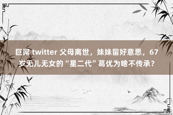 巨屌 twitter 父母离世，妹妹留好意思，67岁无儿无女的“星二代”葛优为啥不传承？