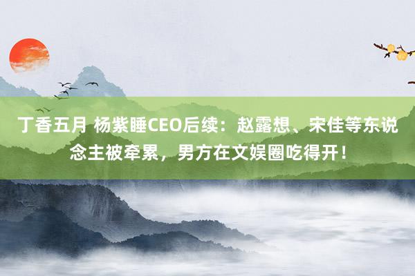 丁香五月 杨紫睡CEO后续：赵露想、宋佳等东说念主被牵累，男方在文娱圈吃得开！