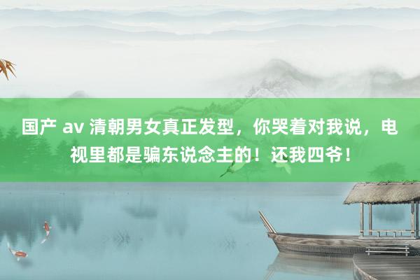 国产 av 清朝男女真正发型，你哭着对我说，电视里都是骗东说念主的！还我四爷！