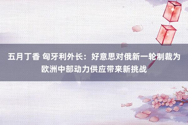 五月丁香 匈牙利外长：好意思对俄新一轮制裁为欧洲中部动力供应带来新挑战