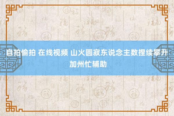 自拍偷拍 在线视频 山火圆寂东说念主数捏续攀升 加州忙辅助