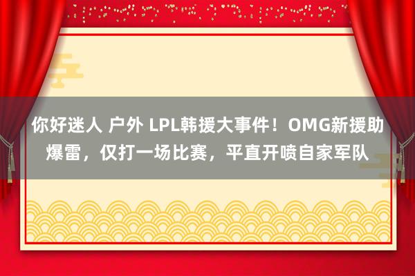 你好迷人 户外 LPL韩援大事件！OMG新援助爆雷，仅打一场比赛，平直开喷自家军队