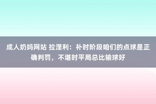 成人奶妈网站 拉涅利：补时阶段咱们的点球是正确判罚，不堪时平局总比输球好