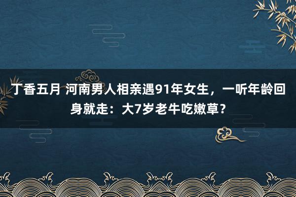 丁香五月 河南男人相亲遇91年女生，一听年龄回身就走：大7岁老牛吃嫩草？