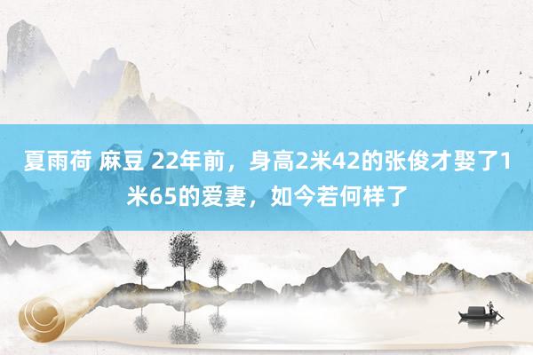 夏雨荷 麻豆 22年前，身高2米42的张俊才娶了1米65的爱妻，如今若何样了