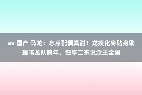 av 国产 马龙：忘崽配偶真甜！龙嫂化身贴身助理陪龙队跨年，独享二东说念主全国