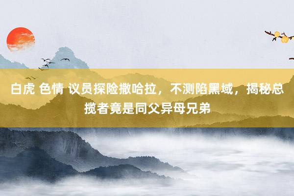 白虎 色情 议员探险撒哈拉，不测陷黑域，揭秘总揽者竟是同父异母兄弟