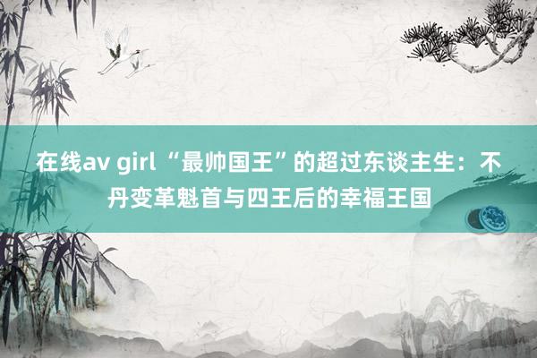 在线av girl “最帅国王”的超过东谈主生：不丹变革魁首与四王后的幸福王国