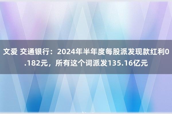 文爱 交通银行：2024年半年度每股派发现款红利0.182元，所有这个词派发135.16亿元