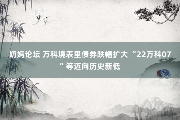 奶妈论坛 万科境表里债券跌幅扩大 “22万科07”等迈向历史新低