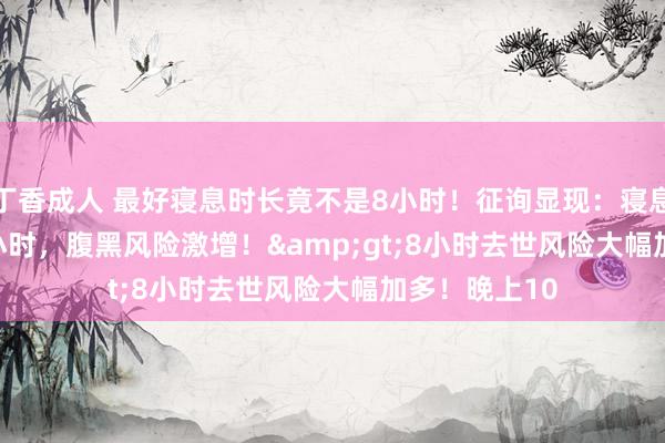 丁香成人 最好寝息时长竟不是8小时！征询显现：寝息&lt;7小时，腹黑风险激增！&gt;8小时去世风险大幅加多！晚上10