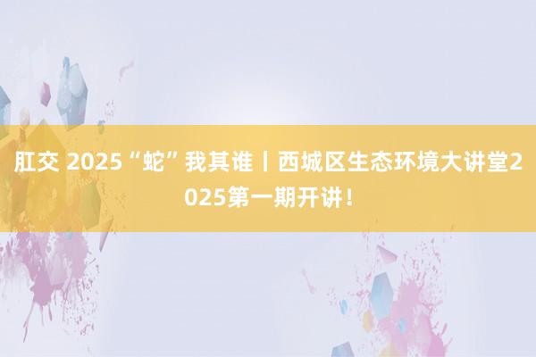 肛交 2025“蛇”我其谁丨西城区生态环境大讲堂2025第一期开讲！