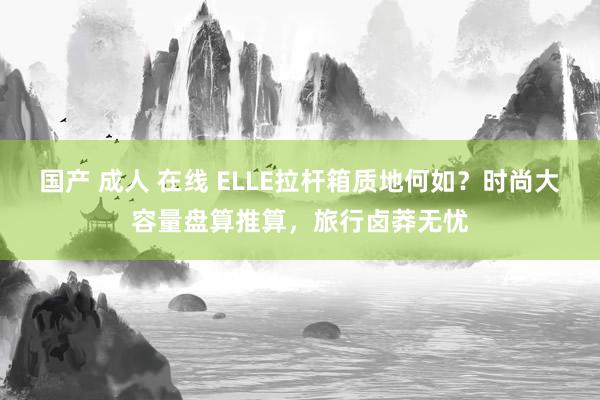 国产 成人 在线 ELLE拉杆箱质地何如？时尚大容量盘算推算，旅行卤莽无忧