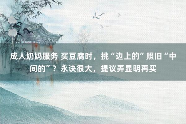 成人奶妈服务 买豆腐时，挑“边上的”照旧“中间的”？永诀很大，提议弄显明再买