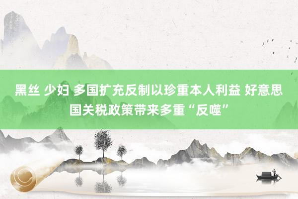 黑丝 少妇 多国扩充反制以珍重本人利益 好意思国关税政策带来多重“反噬”