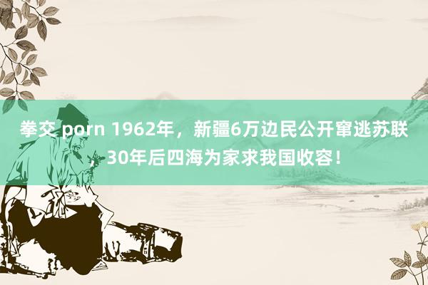 拳交 porn 1962年，新疆6万边民公开窜逃苏联，30年后四海为家求我国收容！