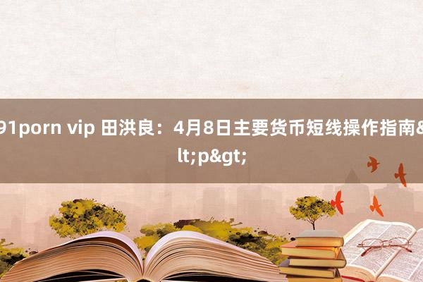 91porn vip 田洪良：4月8日主要货币短线操作指南<p>