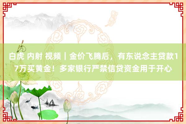 白虎 内射 视频｜金价飞腾后，有东说念主贷款17万买黄金！多家银行严禁信贷资金用于开心